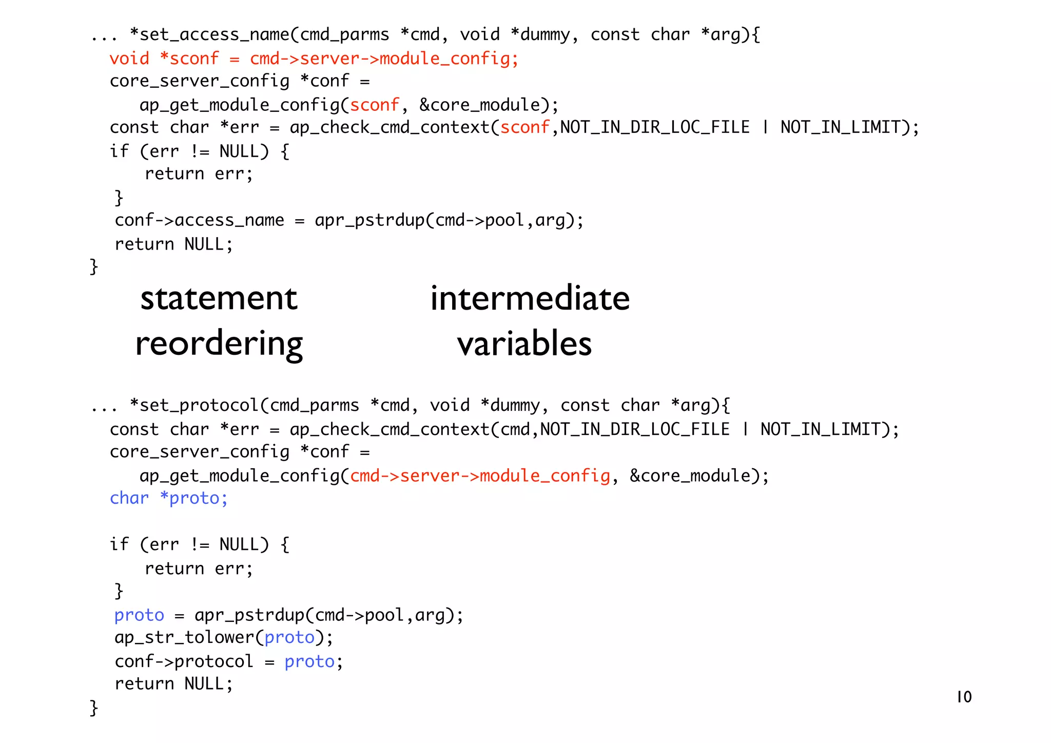 ... *set_access_name(cmd_parms *cmd, void *dummy, const char *arg){
  void *sconf = cmd-server-module_config;
  core_server_config *conf =
     ap_get_module_config(sconf, core_module);
  const char *err = ap_check_cmd_context(sconf,NOT_IN_DIR_LOC_FILE | NOT_IN_LIMIT);
  if (err != NULL) {
      return err;
  }
  conf-access_name = apr_pstrdup(cmd-pool,arg);
  return NULL;
}

      statement                    intermediate
      reordering                     variables
... *set_protocol(cmd_parms *cmd, void *dummy, const char *arg){
  const char *err = ap_check_cmd_context(cmd,NOT_IN_DIR_LOC_FILE | NOT_IN_LIMIT);
  core_server_config *conf =
     ap_get_module_config(cmd-server-module_config, core_module);
  char *proto;

    if (err != NULL) {
       return err;
    }
    proto = apr_pstrdup(cmd-pool,arg);
    ap_str_tolower(proto);
    conf-protocol = proto;
    return NULL;
                                                                                      10
}
 