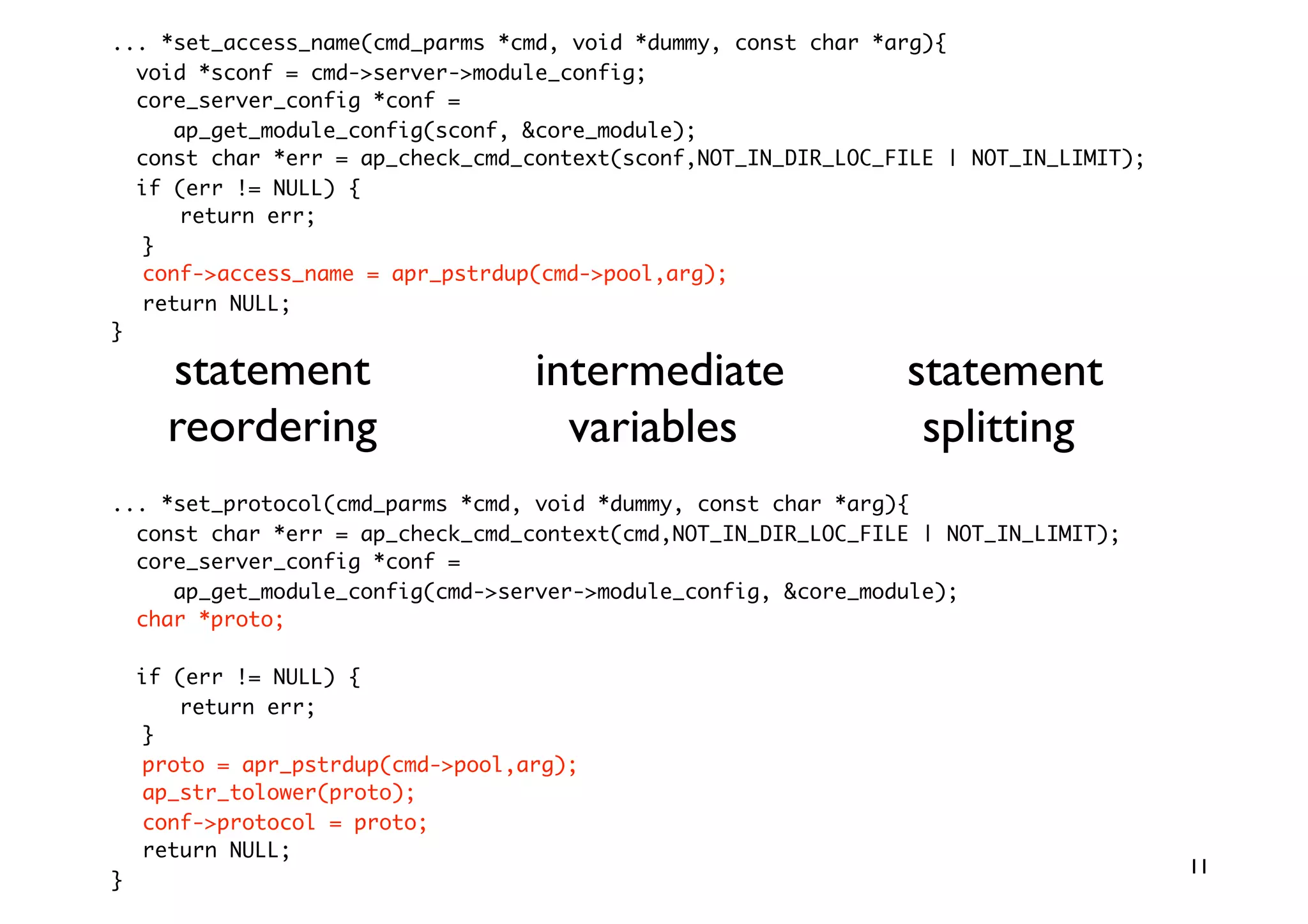 ... *set_access_name(cmd_parms *cmd, void *dummy, const char *arg){
  void *sconf = cmd-server-module_config;
  core_server_config *conf =
     ap_get_module_config(sconf, core_module);
  const char *err = ap_check_cmd_context(sconf,NOT_IN_DIR_LOC_FILE | NOT_IN_LIMIT);
  if (err != NULL) {
      return err;
  }
  conf-access_name = apr_pstrdup(cmd-pool,arg);
  return NULL;
}

      statement                    intermediate                statement
      reordering                     variables                  splitting
... *set_protocol(cmd_parms *cmd, void *dummy, const char *arg){
  const char *err = ap_check_cmd_context(cmd,NOT_IN_DIR_LOC_FILE | NOT_IN_LIMIT);
  core_server_config *conf =
     ap_get_module_config(cmd-server-module_config, core_module);
  char *proto;

    if (err != NULL) {
       return err;
    }
    proto = apr_pstrdup(cmd-pool,arg);
    ap_str_tolower(proto);
    conf-protocol = proto;
    return NULL;
                                                                                      11
}
 