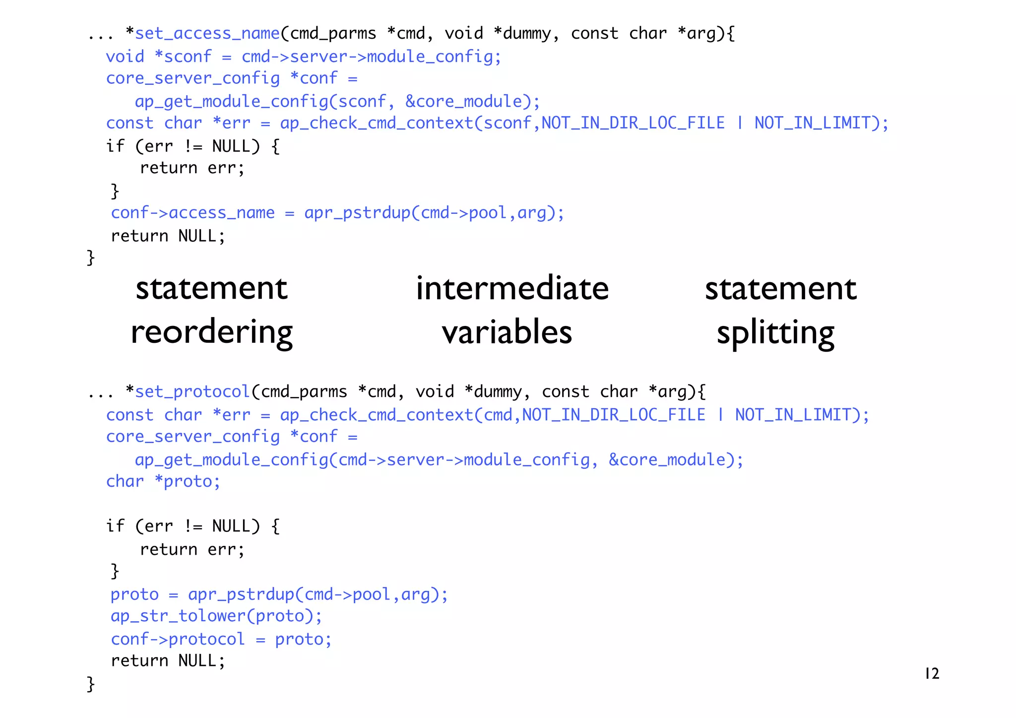 ... *set_access_name(cmd_parms *cmd, void *dummy, const char *arg){
  void *sconf = cmd-server-module_config;
  core_server_config *conf =
     ap_get_module_config(sconf, core_module);
  const char *err = ap_check_cmd_context(sconf,NOT_IN_DIR_LOC_FILE | NOT_IN_LIMIT);
  if (err != NULL) {
      return err;
  }
  conf-access_name = apr_pstrdup(cmd-pool,arg);
  return NULL;
}

      statement                    intermediate                statement
      reordering                     variables                  splitting
... *set_protocol(cmd_parms *cmd, void *dummy, const char *arg){
  const char *err = ap_check_cmd_context(cmd,NOT_IN_DIR_LOC_FILE | NOT_IN_LIMIT);
  core_server_config *conf =
     ap_get_module_config(cmd-server-module_config, core_module);
  char *proto;

    if (err != NULL) {
       return err;
    }
    proto = apr_pstrdup(cmd-pool,arg);
    ap_str_tolower(proto);
    conf-protocol = proto;
    return NULL;
                                                                                      12
}
 