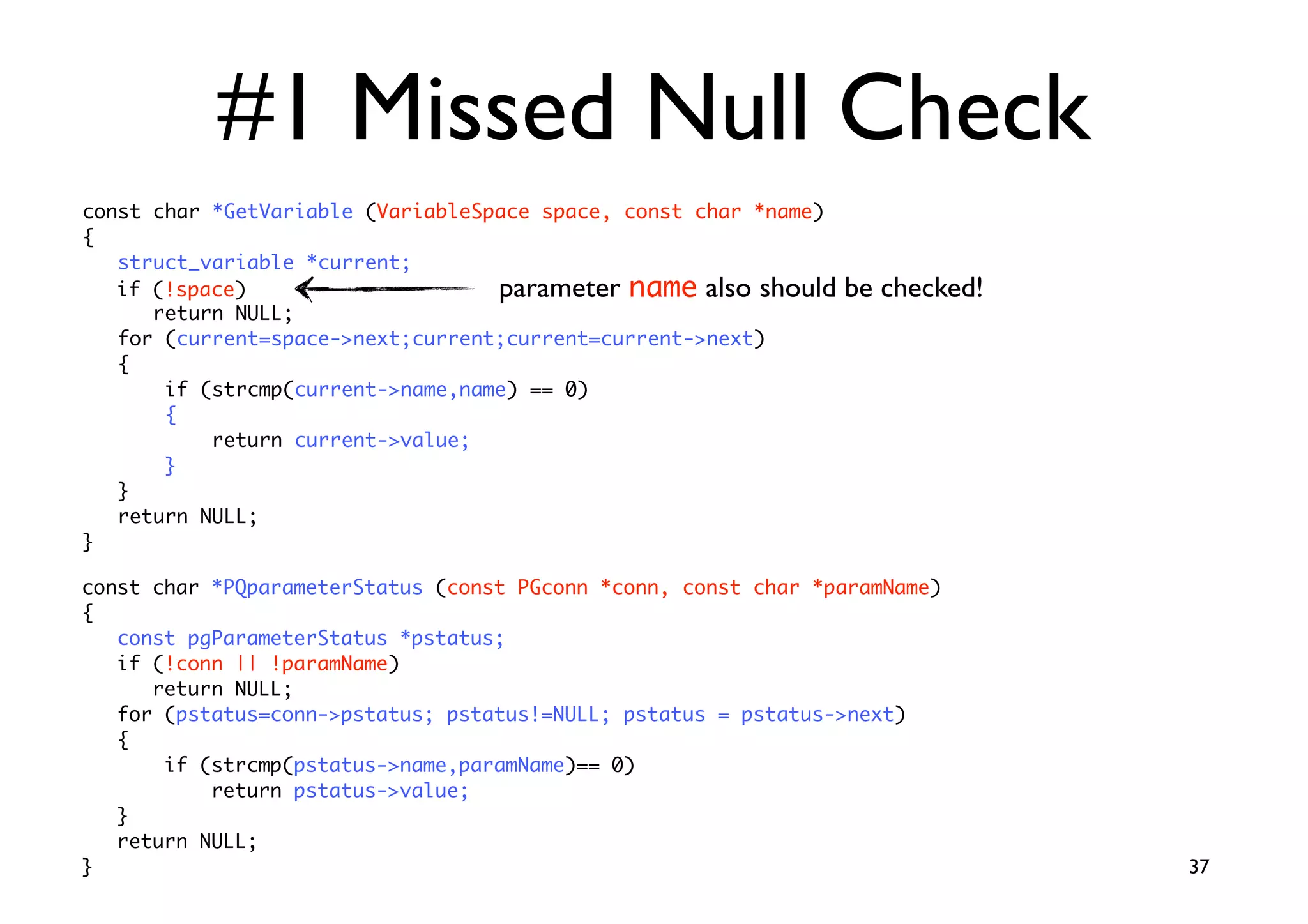 #1 Missed Null Check
const char *GetVariable (VariableSpace space, const char *name)
{
   struct_variable *current;
   if (!space)                     parameter name also should     be checked!
      return NULL;
   for (current=space-next;current;current=current-next)
   {
       if (strcmp(current-name,name) == 0)
       {
           return current-value;
       }
   }
   return NULL;
}

const char *PQparameterStatus (const PGconn *conn, const char *paramName)
{
   const pgParameterStatus *pstatus;
   if (!conn || !paramName)
      return NULL;
   for (pstatus=conn-pstatus; pstatus!=NULL; pstatus = pstatus-next)
   {
       if (strcmp(pstatus-name,paramName)== 0)
           return pstatus-value;
   }
   return NULL;
}                                                                               37
 