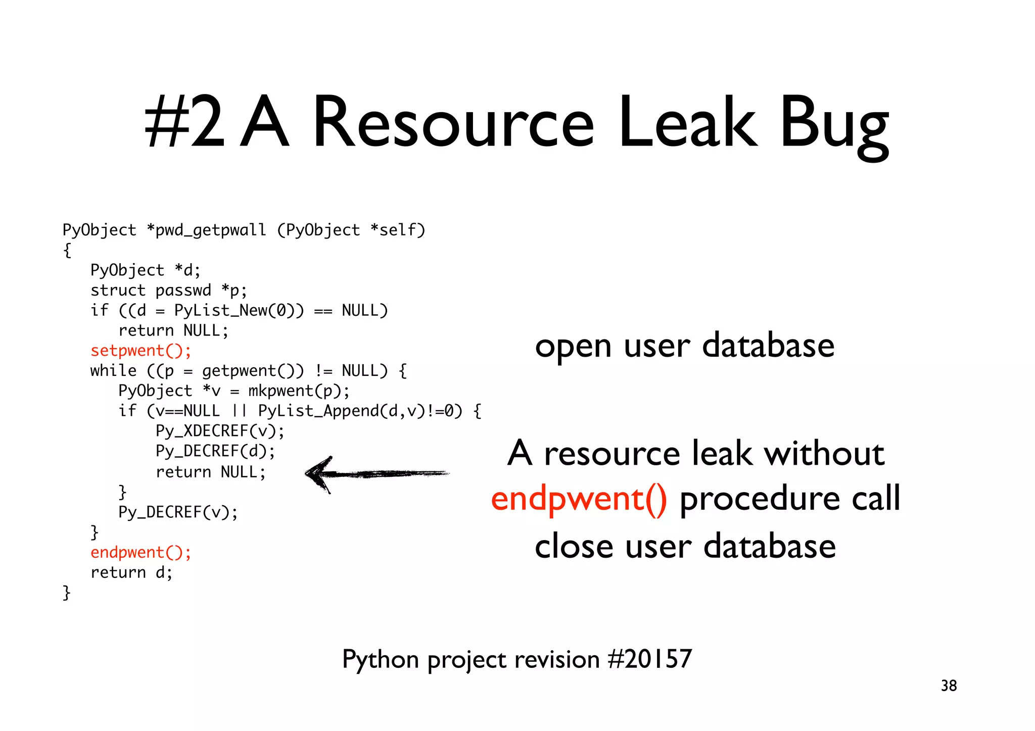 #2 A Resource Leak Bug
PyObject *pwd_getpwall (PyObject *self)
{
   PyObject *d;
   struct passwd *p;
   if ((d = PyList_New(0)) == NULL)
      return NULL;
   setpwent();                                    open user database
   while ((p = getpwent()) != NULL) {
      PyObject *v = mkpwent(p);
      if (v==NULL || PyList_Append(d,v)!=0) {
          Py_XDECREF(v);
          Py_DECREF(d);
          return NULL;
                                                 A resource leak without
      }
      Py_DECREF(v);                             endpwent() procedure call
   }
   endpwent();                                    close user database
   return d;
}



                              Python project revision #20157
                                                                            38
 