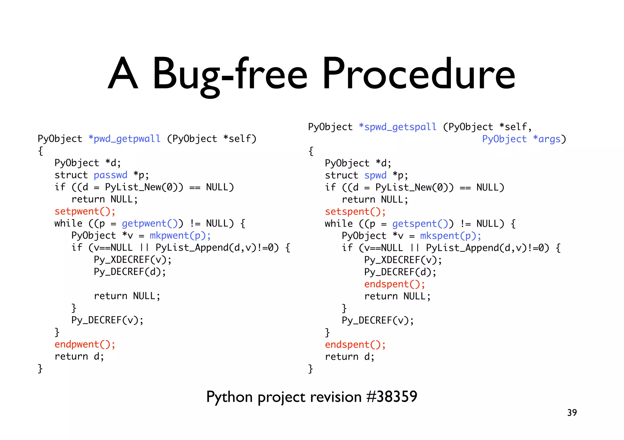 A Bug-free Procedure
                                                PyObject *spwd_getspall (PyObject *self,
PyObject *pwd_getpwall (PyObject *self)                                         PyObject *args)
{                                               {
   PyObject *d;                                    PyObject *d;
   struct passwd *p;                               struct spwd *p;
   if ((d = PyList_New(0)) == NULL)                if ((d = PyList_New(0)) == NULL)
      return NULL;                                    return NULL;
   setpwent();                                     setspent();
   while ((p = getpwent()) != NULL) {              while ((p = getspent()) != NULL) {
      PyObject *v = mkpwent(p);                       PyObject *v = mkspent(p);
      if (v==NULL || PyList_Append(d,v)!=0) {         if (v==NULL || PyList_Append(d,v)!=0) {
          Py_XDECREF(v);                                  Py_XDECREF(v);
          Py_DECREF(d);                                   Py_DECREF(d);
                                                          endspent();
           return NULL;                                   return NULL;
       }                                              }
       Py_DECREF(v);                                  Py_DECREF(v);
    }                                              }
    endpwent();                                    endspent();
    return d;                                      return d;
}                                               }


                              Python project revision #38359
                                                                                                  39
 