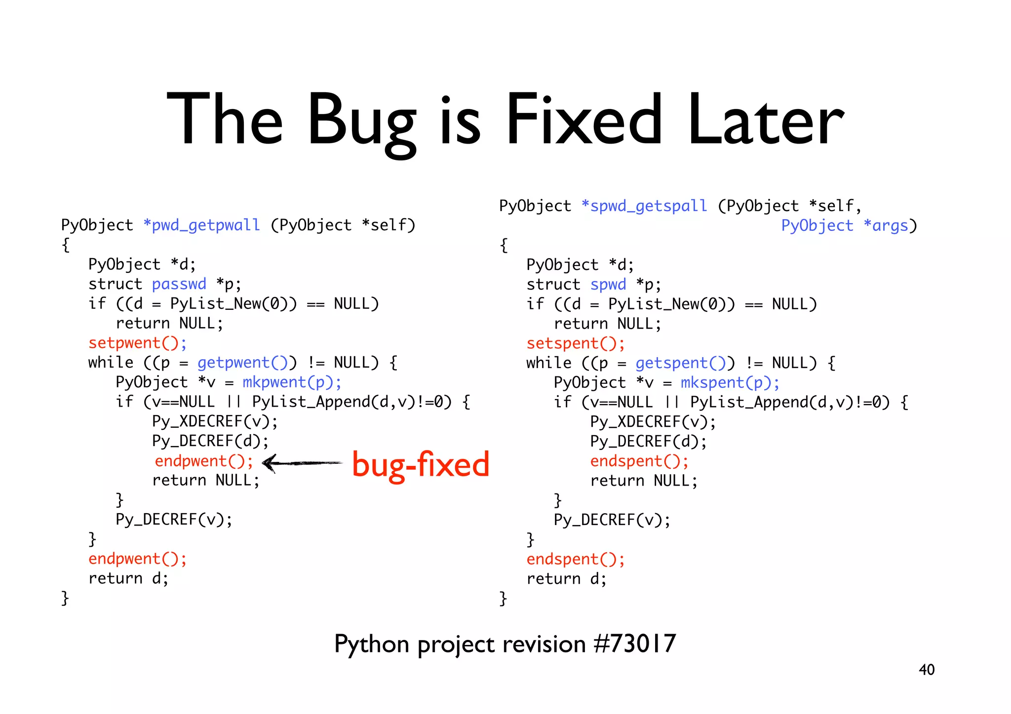 The Bug is Fixed Later
                                                PyObject *spwd_getspall (PyObject *self,
PyObject *pwd_getpwall (PyObject *self)                                         PyObject *args)
{                                               {
   PyObject *d;                                    PyObject *d;
   struct passwd *p;                               struct spwd *p;
   if ((d = PyList_New(0)) == NULL)                if ((d = PyList_New(0)) == NULL)
      return NULL;                                    return NULL;
   setpwent();                                     setspent();
   while ((p = getpwent()) != NULL) {              while ((p = getspent()) != NULL) {
      PyObject *v = mkpwent(p);                       PyObject *v = mkspent(p);
      if (v==NULL || PyList_Append(d,v)!=0) {         if (v==NULL || PyList_Append(d,v)!=0) {
          Py_XDECREF(v);                                  Py_XDECREF(v);
          Py_DECREF(d);                                   Py_DECREF(d);
          endpwent();
          return NULL;
                               bug-ﬁxed                   endspent();
                                                          return NULL;
      }                                               }
      Py_DECREF(v);                                   Py_DECREF(v);
   }                                               }
   endpwent();                                     endspent();
   return d;                                       return d;
}                                               }


                              Python project revision #73017
                                                                                                  40
 