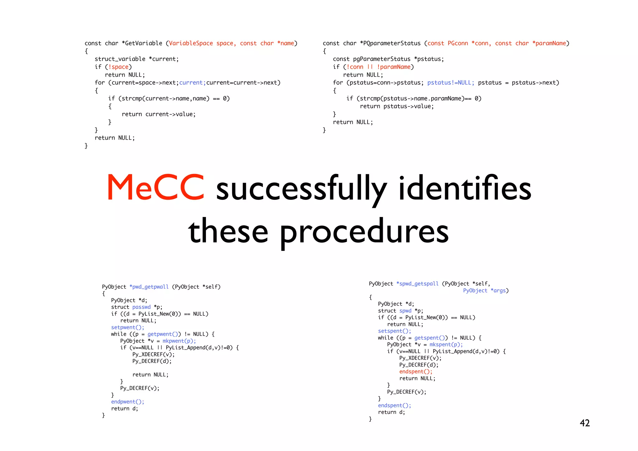 const char *GetVariable (VariableSpace space, const char *name)   const char *PQparameterStatus (const PGconn *conn, const char *paramName)
{                                                                 {
   struct_variable *current;                                         const pgParameterStatus *pstatus;
   if (!space)                                                       if (!conn || !paramName)
      return NULL;                                                      return NULL;
   for (current=space-next;current;current=current-next)           for (pstatus=conn-pstatus; pstatus!=NULL; pstatus = pstatus-next)
   {                                                                 {
       if (strcmp(current-name,name) == 0)                              if (strcmp(pstatus-name.paramName)== 0)
       {                                                                     return pstatus-value;
           return current-value;                                    }
       }                                                             return NULL;
   }                                                              }
   return NULL;
}




         MeCC successfully identiﬁes
            these procedures
                                                                               PyObject *spwd_getspall (PyObject *self,
     PyObject *pwd_getpwall (PyObject *self)
                                                                                                               PyObject *args)
     {
                                                                               {
        PyObject *d;
                                                                                  PyObject *d;
        struct passwd *p;
                                                                                  struct spwd *p;
        if ((d = PyList_New(0)) == NULL)
                                                                                  if ((d = PyList_New(0)) == NULL)
           return NULL;
                                                                                     return NULL;
        setpwent();
                                                                                  setspent();
        while ((p = getpwent()) != NULL) {
                                                                                  while ((p = getspent()) != NULL) {
           PyObject *v = mkpwent(p);
                                                                                     PyObject *v = mkspent(p);
           if (v==NULL || PyList_Append(d,v)!=0) {
                                                                                     if (v==NULL || PyList_Append(d,v)!=0) {
               Py_XDECREF(v);
                                                                                         Py_XDECREF(v);
               Py_DECREF(d);
                                                                                         Py_DECREF(d);
                                                                                         endspent();
                return NULL;
                                                                                         return NULL;
            }
                                                                                     }
            Py_DECREF(v);
                                                                                     Py_DECREF(v);
         }
                                                                                  }
         endpwent();
                                                                                  endspent();
         return d;
                                                                                  return d;
     }
                                                                               }
                                                                                                                                              42
 