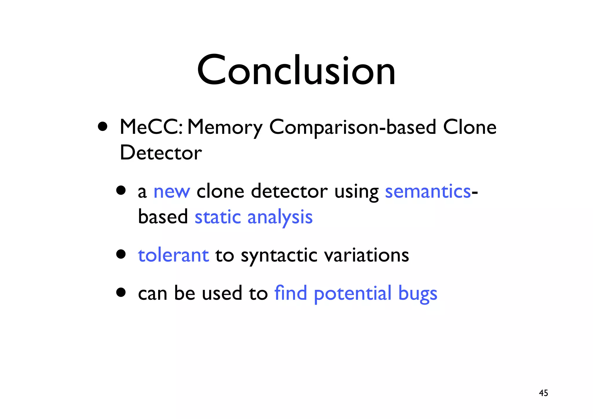 Conclusion
• MeCC: Memory Comparison-based Clone
  Detector
 • a new clone detector using semantics-
   based static analysis
 • tolerant to syntactic variations
 • can be used to ﬁnd potential bugs

                                           45
 
