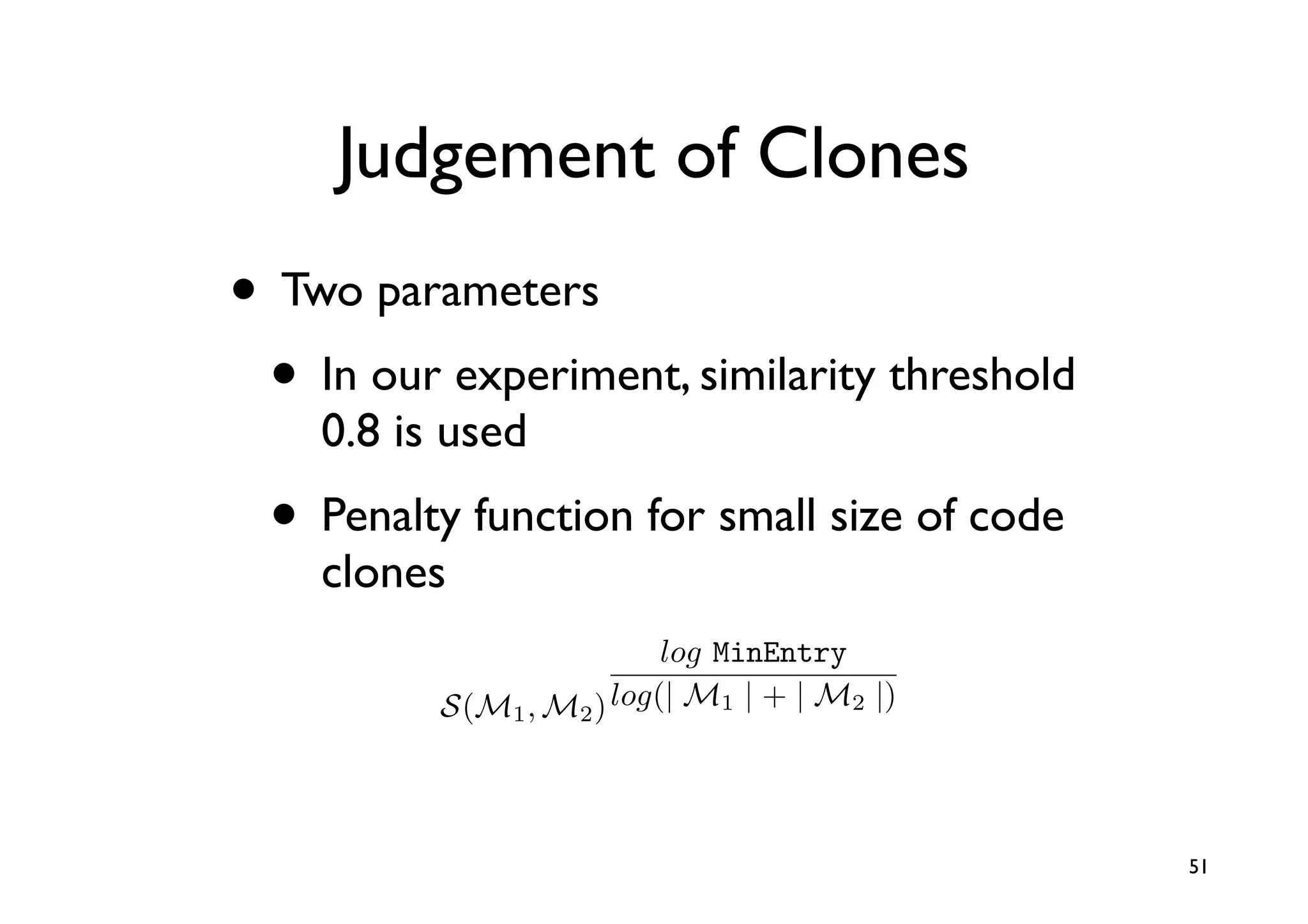 Judgement of Clones
• Two parameters
 • In our experiment, similarity threshold
    0.8 is used
  • Penalty function for small size of code
    clones
                              log MinEntry
              S(M1 , M2 ) log(| M1 | + | M2 |)


          2(2 · 1.0 + 2 · 1.0 + 1 · 0.5)/(6 + 5) = 0.82
                                                          51
      a                        {(true, α)}
 