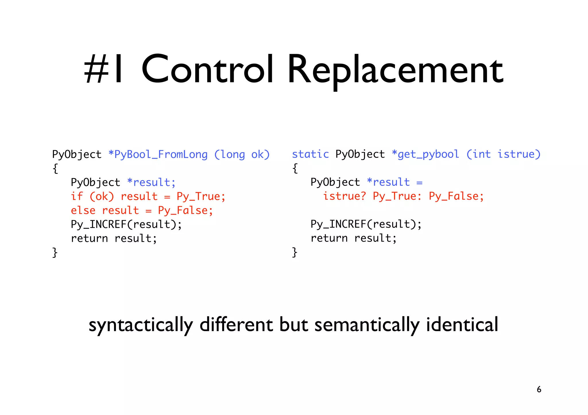#1 Control Replacement
PyObject *PyBool_FromLong (long ok)   static PyObject *get_pybool (int istrue)
{                                     {
   PyObject *result;                     PyObject *result =
   if (ok) result = Py_True;               istrue? Py_True: Py_False;
   else result = Py_False;
   Py_INCREF(result);                     Py_INCREF(result);
   return result;                         return result;
}                                     }




     syntactically different but semantically identical

                                                                             6
 