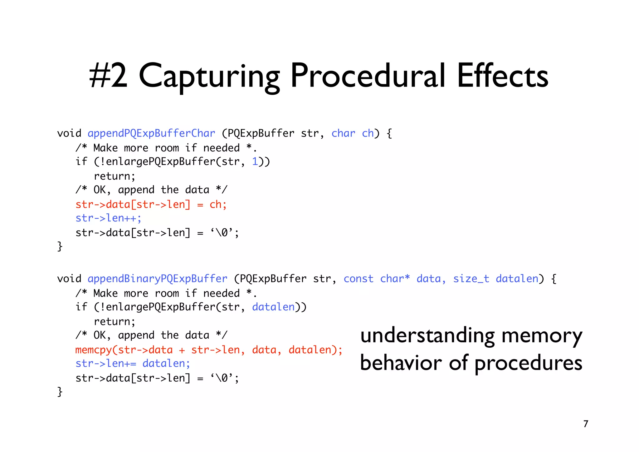 #2 Capturing Procedural Effects
void appendPQExpBufferChar (PQExpBuffer str, char ch) {
   /* Make more room if needed *.
   if (!enlargePQExpBuffer(str, 1))
      return;
   /* OK, append the data */
   str->data[str->len] = ch;
   str->len++;
   str->data[str->len] = ‘0’;
}


void appendBinaryPQExpBuffer (PQExpBuffer str, const char* data, size_t datalen) {
   /* Make more room if needed *.
   if (!enlargePQExpBuffer(str, datalen))
      return;
   /* OK, append the data */
   memcpy(str->data + str->len, data, datalen);
                                                 understanding memory
   str->len+= datalen;
   str->data[str->len] = ‘0’;
                                                 behavior of procedures
}


                                                                                     7
 