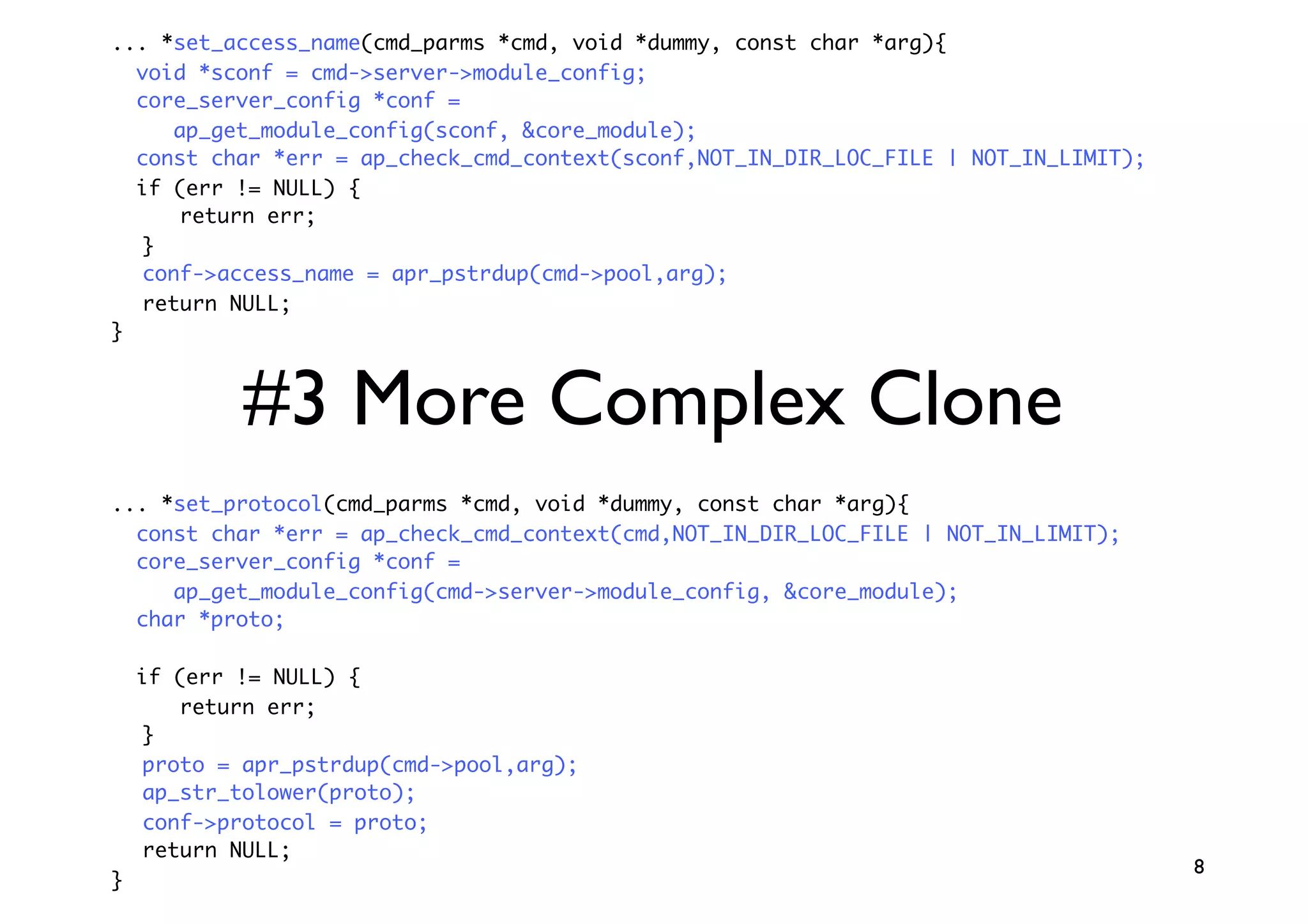 ... *set_access_name(cmd_parms *cmd, void *dummy, const char *arg){
  void *sconf = cmd->server->module_config;
  core_server_config *conf =
     ap_get_module_config(sconf, &core_module);
  const char *err = ap_check_cmd_context(sconf,NOT_IN_DIR_LOC_FILE | NOT_IN_LIMIT);
  if (err != NULL) {
      return err;
  }
  conf->access_name = apr_pstrdup(cmd->pool,arg);
  return NULL;
}



            #3 More Complex Clone
... *set_protocol(cmd_parms *cmd, void *dummy, const char *arg){
  const char *err = ap_check_cmd_context(cmd,NOT_IN_DIR_LOC_FILE | NOT_IN_LIMIT);
  core_server_config *conf =
     ap_get_module_config(cmd->server->module_config, &core_module);
  char *proto;

    if (err != NULL) {
       return err;
    }
    proto = apr_pstrdup(cmd->pool,arg);
    ap_str_tolower(proto);
    conf->protocol = proto;
    return NULL;
                                                                                      8
}
 