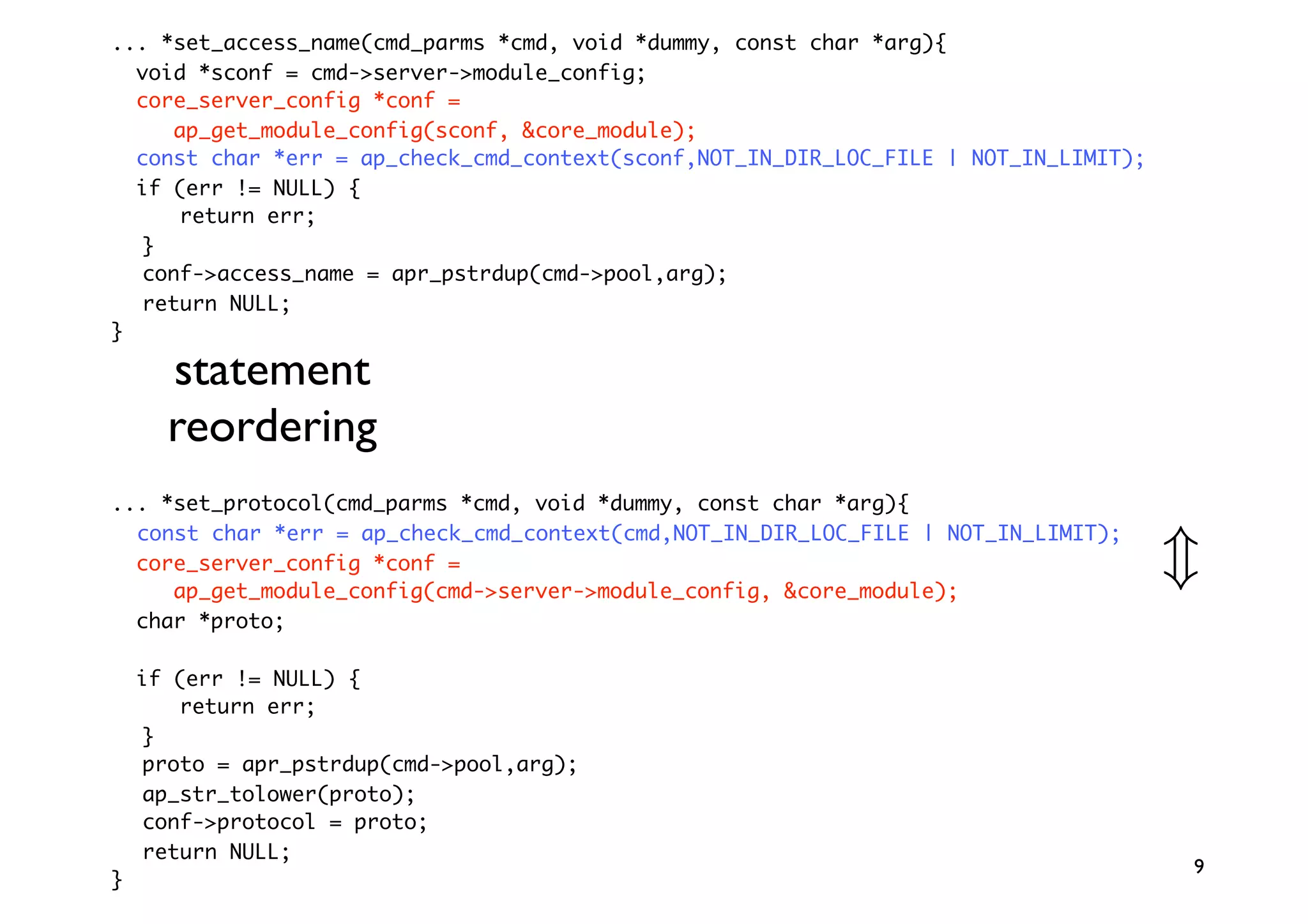 ... *set_access_name(cmd_parms *cmd, void *dummy, const char *arg){
  void *sconf = cmd->server->module_config;
  core_server_config *conf =
     ap_get_module_config(sconf, &core_module);
  const char *err = ap_check_cmd_context(sconf,NOT_IN_DIR_LOC_FILE | NOT_IN_LIMIT);
  if (err != NULL) {
      return err;
  }
  conf->access_name = apr_pstrdup(cmd->pool,arg);
  return NULL;
}

      statement
      reordering
... *set_protocol(cmd_parms *cmd, void *dummy, const char *arg){
  const char *err = ap_check_cmd_context(cmd,NOT_IN_DIR_LOC_FILE | NOT_IN_LIMIT);
  core_server_config *conf =
     ap_get_module_config(cmd->server->module_config, &core_module);
                                                                                      
  char *proto;

    if (err != NULL) {
       return err;
    }
    proto = apr_pstrdup(cmd-pool,arg);
    ap_str_tolower(proto);
    conf-protocol = proto;
    return NULL;
                                                                                      9
}
 