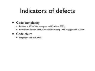 Indicators of defects
•   Code complexity
    -   Basili et al. 1996, Subramanyam and Krishnan 2003,
    -   Binkley and Schach 1998, Ohlsson and Alberg 1996, Nagappan et al. 2006

•   Code churn
    -   Nagappan and Ball 2005