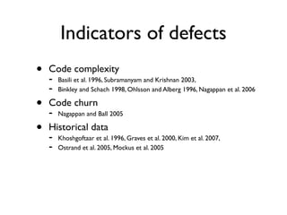 Indicators of defects
•   Code complexity
    -   Basili et al. 1996, Subramanyam and Krishnan 2003,
    -   Binkley and Schach 1998, Ohlsson and Alberg 1996, Nagappan et al. 2006

•   Code churn
    -   Nagappan and Ball 2005

•   Historical data
    -   Khoshgoftaar et al. 1996, Graves et al. 2000, Kim et al. 2007,
    -   Ostrand et al. 2005, Mockus et al. 2005