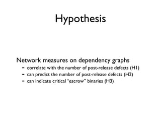 Hypothesis


Network measures on dependency graphs
 - correlate with the number of post-release defects (H1)
 - can predict the number of post-release defects (H2)
 - can indicate critical “escrow” binaries (H3)