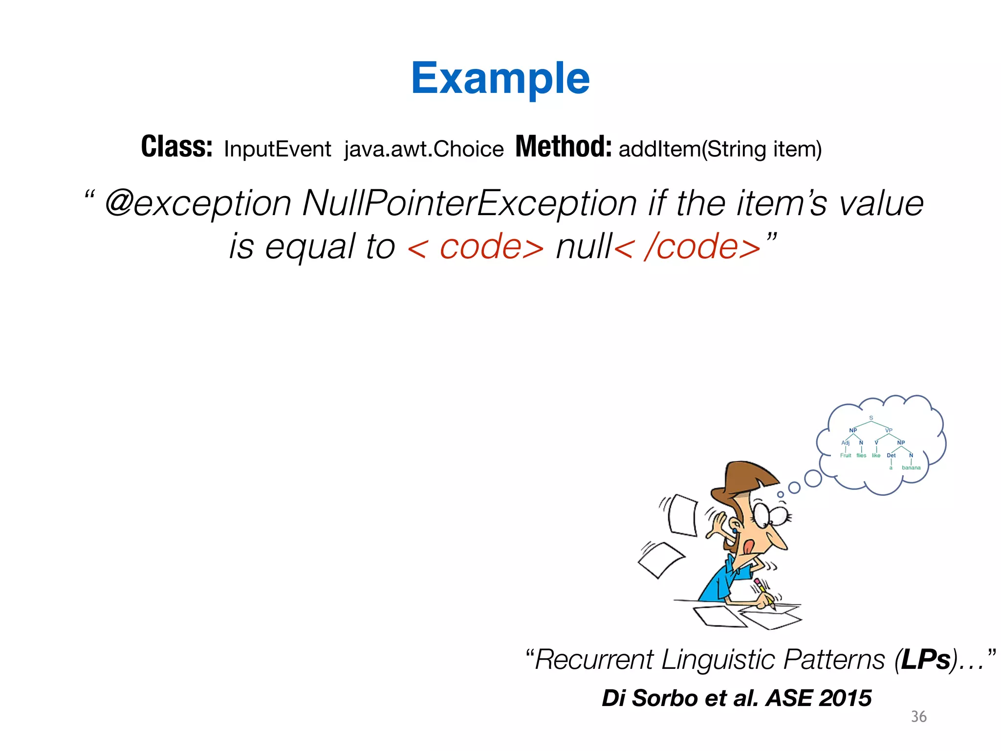 36
Example
“ @exception NullPointerException if the item’s value
is equal to < code> null< /code>”
“Recurrent Linguistic Patterns (LPs)…”
Di Sorbo et al. ASE 2015
Class: InputEvent java.awt.Choice Method: addItem(String item)
 