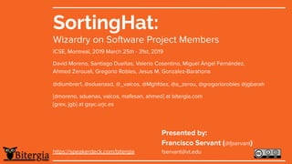 SortingHat:
Wizardry on Software Project Members
ICSE, Montreal, 2019 March 25th - 31st, 2019
David Moreno, Santiago Dueñas, Valerio Cosentino, Miguel Àngel Fernández,
Ahmed Zerouali, Gregorio Robles, Jesus M. Gonzalez-Barahona
@dlumbrer1, @sduenasd, @_valcos, @Mghfdez, @a_zerou, @gregoriorobles @jgbarah
[dmoreno, sduenas, valcos, mafesan, ahmed] at bitergia.com
[grex, jgb] at gsyc.urjc.es
https://speakerdeck.com/bitergia
Presented by:
Francisco Servant (@servant)
fservant@vt.edu
 