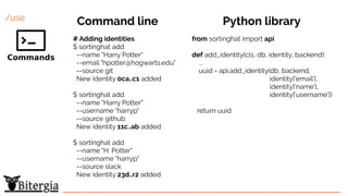 /use
# Adding identities
$ sortinghat add
--name "Harry Potter"
--email "hpotter@hogwarts.edu"
--source git
New identity 0ca..c1 added
$ sortinghat add
--name "Harry Potter"
--username "harryp"
--source github
New identity 11c..ab added
$ sortinghat add
--name "H. Potter"
--username "harryp"
--source slack
New identity 23d..r2 added
from sortinghat import api
def add_identity(cls, db, identity, backend):
...
uuid = api.add_identity(db, backend,
identity['email'],
identity['name'],
identity['username'])
return uuid
Command line Python library
 
