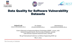 The University of Adelaide
Data Quality for Software Vulnerability
Datasets
Centre of Research on Engineering Software Technologies (CREST - @crest_uofa)
School of Computer Science, The University of Adelaide, Australia
Cyber Security Cooperative Research Centre, Australia
The 45th International Conference on Software Engineering (ICSE ‘23)
May 17, 2023
Roland Croft
roland.croft@adelaide.edu.au
M. Ali Babar
ali.babar@adelaide.edu.au
Mehdi Kholoosi
mehdi.kholoosi@adelaide.edu.au
 