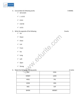 4. Unscramble the following words. 5 MARKS 
 W N O B R 
 L U D O 
 O B X 
 O M M 
 A D D 
5. Write the opposite of the following 5marks 
www.edurite.com 
 Far 
 Down 
 Clean 
 Full 
 Front 
 Fat 
 Long 
 Left 
 Open 
 Strong 
6. Match the following rhyming words 6 marks 
MAT COAL 
HONEY LOOK 
HOLE PIG 
COOK HEN 
WIG CAT 
WHEN MONEY 
 