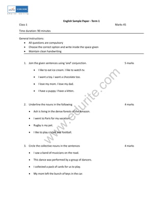 English Sample Paper - Term 1 
Class 1 Marks 45 
Time duration: 90 minutes 
General Instructions: 
 All questions are compulsory 
 Choose the correct option and write inside the space given 
 Maintain clean handwriting 
1. Join the given sentences using ‘and’ conjunction. 5 marks 
www.edurite.com 
 I like to eat ice cream. I like to watch tv. 
 I want a toy. I want a chocolate too. 
 I love my mom. I love my dad. 
 I have a puppy. I have a kitten. 
2. Underline the nouns in the following 4 marks 
 Ash is living in the dense forests of the Amazon. 
 I went to Paris for my vacation. 
 Rugby is my pet. 
 I like to play cricket and football. 
3. Circle the collective nouns in the sentences 4 marks 
 I saw a band of musicians on the road. 
 This dance was performed by a group of dancers. 
 I collected a pack of cards for us to play. 
 My mom left the bunch of keys in the car. 
 