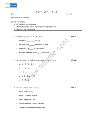 w
w
w
.edurite.com
English Sample Paper - Term 2
Class 1 Marks 45
Time duration: 90 minutes
General Instructions:
 All questions are compulsory
 Choose the correct option and write inside the space given
 Maintain clean handwriting
1. Use the prepositions to fill in the blanks 8 Marks
 The doll is __________ the box.
 My mom went ______ the kitchen to cook.
 The mahut sat _____ on the elephant.
 We keep the waste papers _____ the house.
2. Fill in the blanks to spell the names of the months correctly 5 Marks
 S _ P T E _ B E R
 _ A R _ H
 J U _ E
 N O _ E M _ E R
 A P R _ L
3. Underline the possessive nouns 5 Marks
 This is Mathew’s toy.
 Alfred’s car is blue in color.
 That’s the squirrel’s nest.
 Edison’s invention changed the world.
 I love to read children’s stories at night.
 