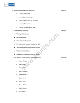 w
w
w
.edurite.com
4. Convert the following to past tense 5 Marks
 I will go to the park.
 I am eating an ice cream.
 I want to go to Paris for vacation.
 I went to Disney land.
 I will be going for a ride now.
5. Underline the adjectives 7 Marks
 The sky is blue today.
 I am very happy.
 John went to a busy store.
 My sister is sad because she lost her doll.
 The 5 apples were sitting on the counter.
 That food tasted bitter.
 Rita went to the shop to buy red apples.
6. Join the two words to make compound words 10 Marks
 Store + Keeper =
 Bee + Hive =
 Stair + Case =
 Back + ground =
 Store + room =
 Back + Yard =
 Vine + Yard =
 Blue + Print =
 Shell + Case =
 Air + Borne =
 