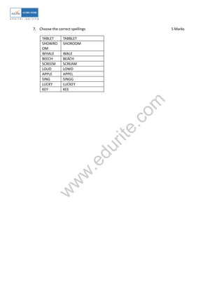 w
w
w
.edurite.com
7. Choose the correct spellings 5 Marks
TABLET TABBLET
SHOWRO
OM
SHOROOM
WHALE WALE
BEECH BEACH
SCREEM SCREAM
LOUD LOWD
APPLE APPEL
SING SINGG
LUCKY LUCKEY
KEY KEE
 