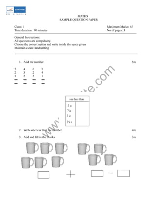 MATHS 
SAMPLE QUESTION PAPER 
Class: I Maximum Marks: 45 
Time duration: 90 minutes No of pages: 3 
General Instructions: 
All questions are compulsory. 
Choose the correct option and write inside the space given 
Maintain clean Handwriting 
1. Add the number 5m 
www.edurite.com 
5 4 6 5 
2 3 2 4 
1 2 2 1 
▬ ▬ ▬ ▬ 
▬ ▬ ▬ ▬ 
2. Write one less than the number 4m 
3. Add and fill in the blanks 3m 
 