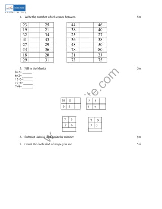 4. Write the number which comes between 5m 
23 25 44 46 
19 21 38 40 
32 34 25 27 
41 43 36 38 
27 29 48 50 
34 36 78 80 
18 20 21 23 
29 31 73 75 
www.edurite.com 
5. Fill in the blanks 5m 
8+2= ______ 
6+2=_______ 
12+5=______ 
10+8=______ 
7+9=_______ 
6. Subtract across and down the number 5m 
7. Count the each kind of shape you see 5m 
 