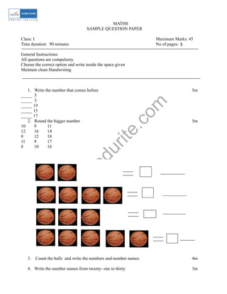 w
w
w
.edurite.com
MATHS
SAMPLE QUESTION PAPER
Class: I Maximum Marks: 45
Time duration: 90 minutes No of pages: 5
General Instructions:
All questions are compulsory.
Choose the correct option and write inside the space given
Maintain clean Handwriting
1. Write the number that comes before 5m
_____ 5
_____ 3
_____ 19
_____ 15
_____ 17
2. Round the bigger number 5m
10 9 11
12 16 14
8 12 18
11 9 17
8 10 16
3. Count the balls and write the numbers and number names. 4m
4. Write the number names from twenty- one to thirty 3m
3
 