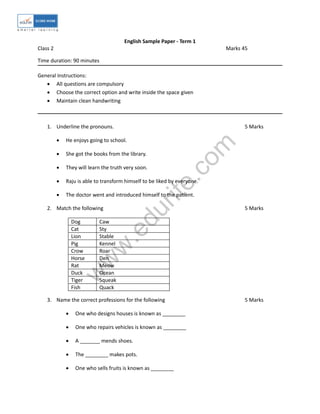 w
w
w
.edurite.com
English Sample Paper - Term 1
Class 2 Marks 45
Time duration: 90 minutes
General Instructions:
 All questions are compulsory
 Choose the correct option and write inside the space given
 Maintain clean handwriting
1. Underline the pronouns. 5 Marks
 He enjoys going to school.
 She got the books from the library.
 They will learn the truth very soon.
 Raju is able to transform himself to be liked by everyone.
 The doctor went and introduced himself to the patient.
2. Match the following 5 Marks
Dog Caw
Cat Sty
Lion Stable
Pig Kennel
Crow Roar
Horse Den
Rat Meow
Duck Ocean
Tiger Squeak
Fish Quack
3. Name the correct professions for the following 5 Marks
 One who designs houses is known as ________
 One who repairs vehicles is known as ________
 A _______ mends shoes.
 The ________ makes pots.
 One who sells fruits is known as ________
 