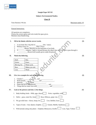 w
w
w
.edurite.com
Sample Paper SET-II
Subject: Environmental Studies.
Class: II
Time Duration: 90 min. Maximum marks: 45
General Instructions:
All questions are compulsory.
Choose the correct option and write inside the space given.
Maintain clean Handwriting.
I. Fill in the blanks with the correct words. (5)
1. A sun looks like a big ball of _________ (fire / water).
2. Monkeys leave on _________ (Den/ Trees).
3. _________ (Bones/ Muscles) are the hard parts of our body.
4. A _________ (shadow / light) is formed because the object does not let a light to pass through it.
5. _____________ (Roots/Leaf) usually grows under the ground.
II. Match the following. (5)
Herb. Den.
Germs. Grass.
Moving Air. Water cycle.
Rain. Makes you sick.
Lion. Wind.
III. Give two examples for each of the following. (5)
1. Climber’s _________________ and ________________.
2. Wild animals_________________ and ________________.
3. Minerals___________ and _______________.
4. Plants that gives us medicines________________ and ______________.
5. Things that are made from milk________________ and ______________.
IV. Look at the pictures and tick (√) the things. (5)
1. Body building foods -- Milk, eggs, cheese. Fruits, vegetables, milk.
2. Herbs -- grass, water lily, lotus. Rose, Hibiscus, grape vine.
3. We get milk from -- Horse, sheep, Ox. Cow, Buffalo, Goat.
4. Types of rocks -- Iron, Quartz, Graphite. Granite, Marble, Sandstone.
5. Wild animals eating only plants -- Elephant, Rhinoceros, Giraffe. Lion, Tiger, Vulture.
 