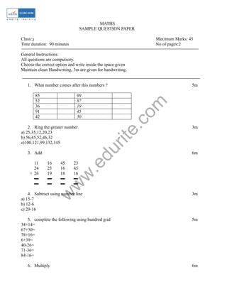 MATHS 
SAMPLE QUESTION PAPER 
Class: 2 
I Maximum Marks: 45 
Time duration: 90 minutes No of pages:2 
General Instructions: 
All questions are compulsory. 
Choose the correct option and write inside the space given 
Maintain clean Handwriting, 3m are given for handwriting. 
1. What number comes after this numbers ? 5m 
www.edurite.com 
85 99 
52 87 
36 19 
91 45 
42 30 
2. Ring the greater number 3m 
a) 25,35,12,20,23 
b) 56,45,52,46,32 
c)100,121,99,132,145 
3. Add 6m 
11 16 45 23 
24 23 16 45 
+ 26 19 18 16 
▬ ▬ ▬ ▬ 
▬ ▬ ▬ ▬ 
4. Subtract using number line 3m 
a) 15-7 
b) 12-6 
c) 20-16 
5. complete the following using hundred grid 5m 
34+14= 
67+30= 
78+16= 
6+39= 
40-26= 
71-36= 
84-16= 
6. Multiply 6m 
 