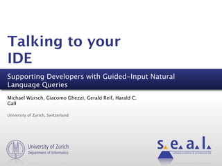 Talking to your
IDE
Supporting Developers with Guided-Input Natural
Language Queries
Michael Würsch, Giacomo Ghezzi, Gerald Reif, Harald C.
Gall

University of Zurich, Switzerland




          University of Zurich
           Department of Informatics                     software evolution & architecture lab
 