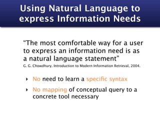 Using Natural Language to
express Information Needs

“The most comfortable way for a user
to express an information need is as
a natural language statement”
G. G. Chowdhury. Introduction to Modern Information Retrieval, 2004.



 ‣ No need to learn a speciﬁc syntax
 ‣ No mapping of conceptual query to a
   concrete tool necessary
 
