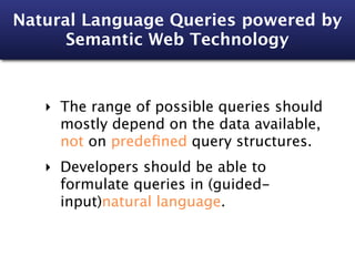 Natural Language Queries powered by
      Semantic Web Technology



   ‣ The range of possible queries should
     mostly depend on the data available,
     not on predeﬁned query structures.
   ‣ Developers should be able to
     formulate queries in (guided-
     input)natural language.
 