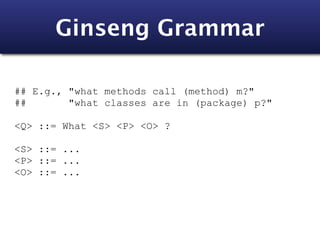 Ginseng Grammar

## E.g., "what methods call (method) m?"
##       "what classes are in (package) p?"

<Q> ::= What <S> <P> <O> ?

<S> ::= ...
<P> ::= ...
<O> ::= ...
 