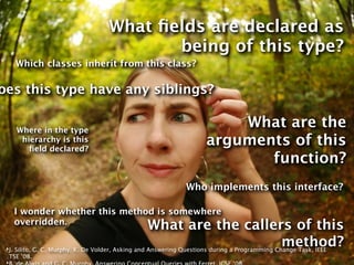 What ﬁelds are declared as
                                         being of this type?
       Which classes inherit from this class?

oes this type have any siblings?

       Where in the type
                                                                     What are the
        hierarchy is this
          ﬁeld declared?
                                                                 arguments of this
                                                                        function?
                                                           Who implements this interface?

      I wonder whether this method is somewhere
      overridden.
                                                    What are the callers of this
                                                                                               method?
 ‣J. Silito, G. C. Murphy, K. De Volder, Asking and Answering Questions during a Programming Change Task, IEEE
     TSE ’08.
 ‣
 