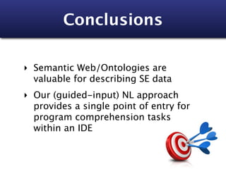 Conclusions

‣ Semantic Web/Ontologies are
  valuable for describing SE data
‣ Our (guided-input) NL approach
  provides a single point of entry for
  program comprehension tasks
  within an IDE
 