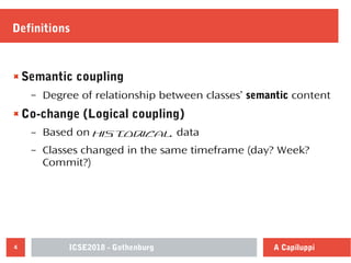 ICSE2018 - Gothenburg4 A Capiluppi
Definitions
Semantic coupling
– Degree of relationship between classes’ semantic content
Co-change (Logical coupling)
– Based on historical data
– Classes changed in the same timeframe (day? Week?
Commit?)
 