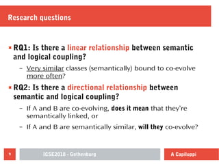 ICSE2018 - Gothenburg9 A Capiluppi
Research questions
RQ1: Is there a linear relationship between semantic
and logical coupling?
– Very similar classes (semantically) bound to co-evolve
more often?
RQ2: Is there a directional relationship between
semantic and logical coupling?
– If A and B are co-evolving, does it mean that they’re
semantically linked, or
– If A and B are semantically similar, will they co-evolve?
 