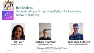 Bad Snakes:
Understanding and Improving Python Package Index
Malware Scanning
D.L. Vu1,2 Zachary Newman1 John Speed Meyers1
1Chainguard, USA, 2FPT University, Vietnam
5/18/2023
Bad Snakes: Understanding and Improving Python Package
Index Malware Scanning
1
lyvd@fe.edu.vn zjn@chainguard.dev jsmeyers@chainguard.dev
 