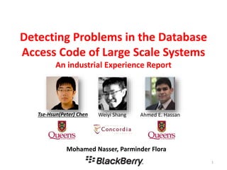 Detecting Problems in the Database
Access Code of Large Scale Systems
An industrial Experience Report
1
Mohamed Nasser, Parminder Flora
Tse-Hsun(Peter) Chen Ahmed E. HassanWeiyi Shang
 
