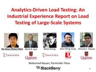 Analytics-Driven Load Testing: An
Industrial Experience Report on Load
Testing of Large-Scale Systems
Mohamed Nasser, Parminder Flora
Tse-Hsun (Peter) Chen Ahmed E. HassanWeiyi Shang Zhen Ming JiangMark D. Syer
 