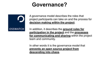 Governance?
A governance model describes the roles that
project participants can take on and the process for
decision making within the project.
In addition, it describes the ground rules for
participation in the project and the processes
for communicating and sharing within the project
team and community.
In other words it is the governance model that
prevents an open source project from
descending into chaos.
 