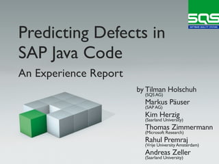 Predicting Defects in
SAP Java Code
An Experience Report
                       by Tilman Holschuh
                         (SQS AG)
                         Markus Päuser
                         (SAP AG)
                         Kim Herzig
                         (Saarland University)
                         Thomas Zimmermann
                         (Microsoft Research)
                         Rahul Premraj
                         (Vrije University Amsterdam)
                         Andreas Zeller
                         (Saarland University)
 