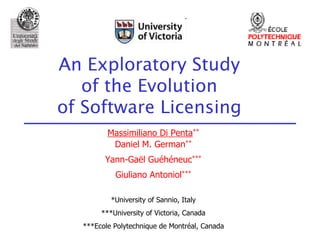 An Exploratory Study
   of the Evolution
of Software Licensing
         Massimiliano Di Penta**
          Daniel M. German**
        Yann-Gaël Guéhéneuc***
           Giuliano Antoniol***

          *University of Sannio, Italy
       ***University of Victoria, Canada
  ***Ecole Polytechnique de Montréal, Canada
 