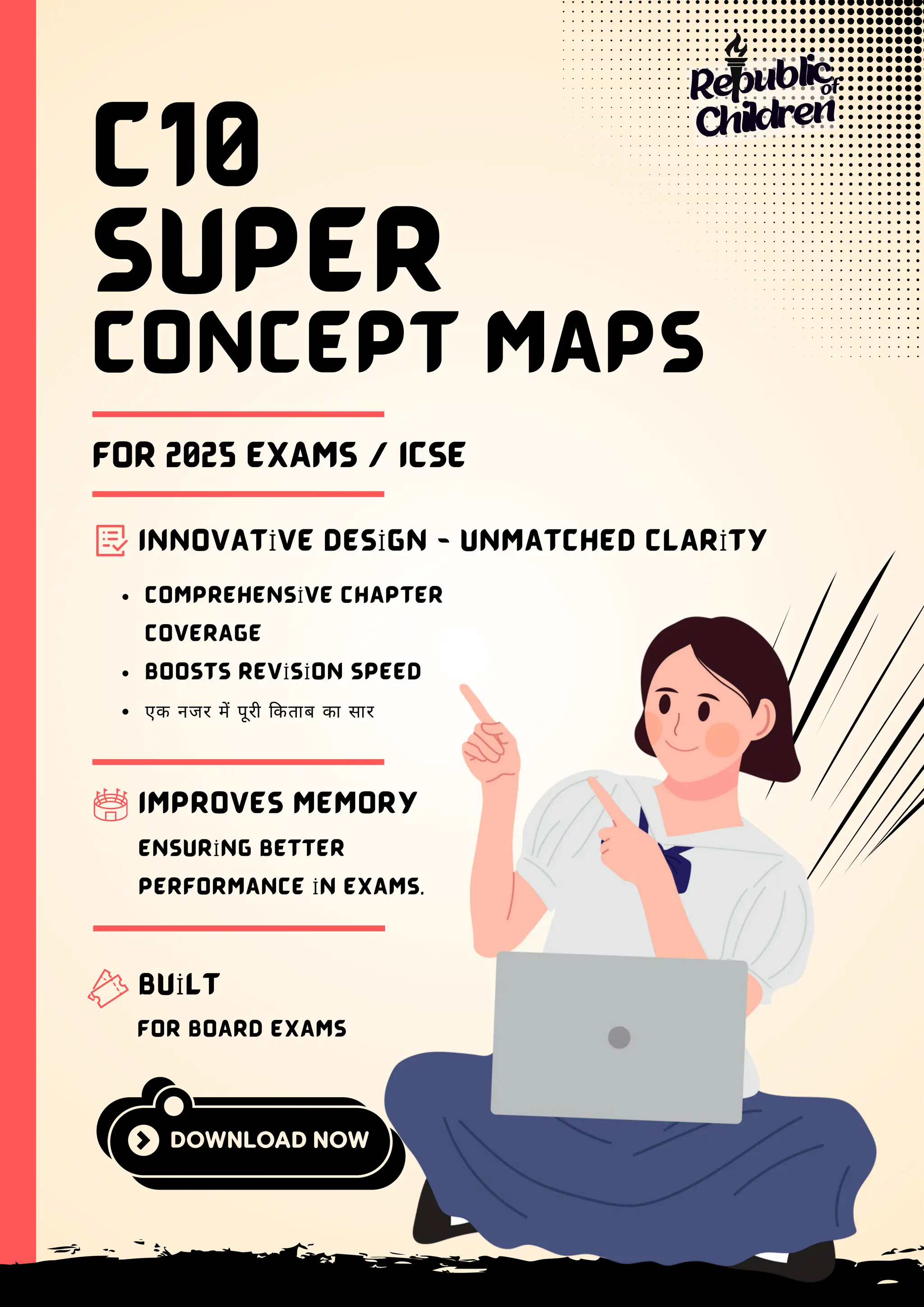 SUPER
CONCEPT MAPS
C10
FOR 2025 EXAMS / ICSE
INNOVATİVE DESİGN - UNMATCHED CLARİTY
COMPREHENSİVE CHAPTER
COVERAGE
BOOSTS REVİSİON SPEED
एक नजर में पूरी किताब का सार
IMPROVES MEMORY
ENSURİNG BETTER
PERFORMANCE İN EXAMS.
BUİLT
FOR BOARD EXAMS
Republic
Children
of
 