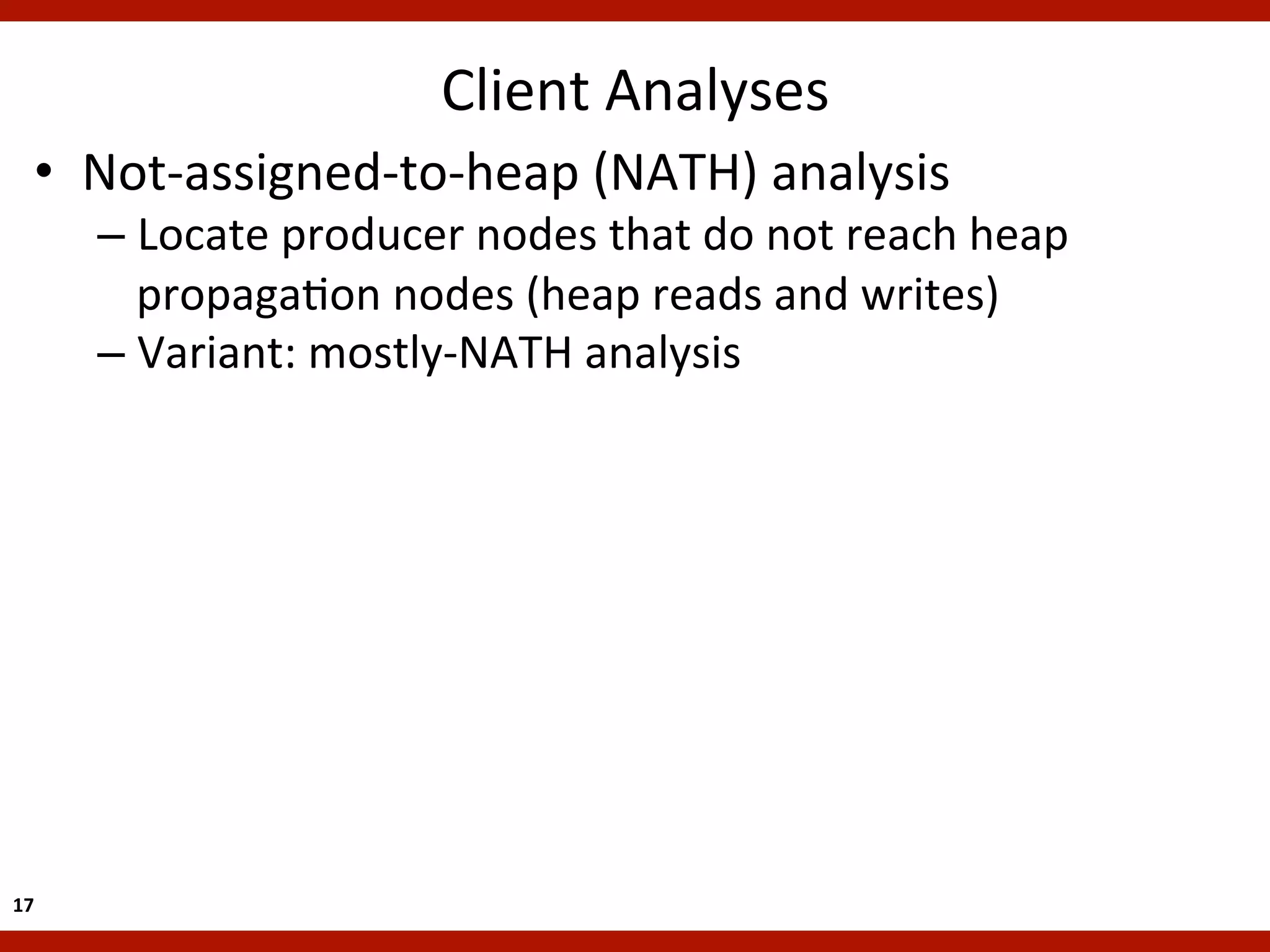 Client	
  Analyses
                                                   	
  
    •  Not-­‐assigned-­‐to-­‐heap	
  (NATH)	
  analysis	
  
         –  Locate	
  producer	
  nodes	
  that	
  do	
  not	
  reach	
  heap	
  
            propagaKon	
  nodes	
  (heap	
  reads	
  and	
  writes)	
  
         –  Variant:	
  mostly-­‐NATH	
  analysis	
  




17	
  
 