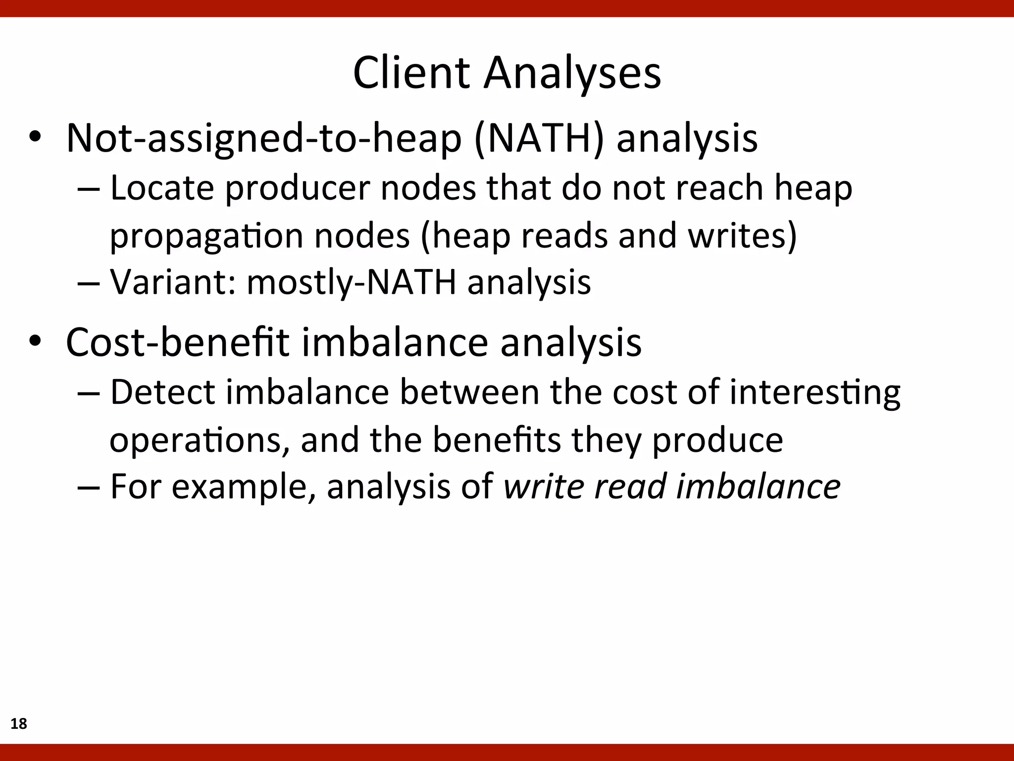 Client	
  Analyses
                                                   	
  
    •  Not-­‐assigned-­‐to-­‐heap	
  (NATH)	
  analysis	
  
         –  Locate	
  producer	
  nodes	
  that	
  do	
  not	
  reach	
  heap	
  
            propagaKon	
  nodes	
  (heap	
  reads	
  and	
  writes)	
  
         –  Variant:	
  mostly-­‐NATH	
  analysis	
  
    •  Cost-­‐beneﬁt	
  imbalance	
  analysis	
  
         –  Detect	
  imbalance	
  between	
  the	
  cost	
  of	
  interesKng	
  
            operaKons,	
  and	
  the	
  beneﬁts	
  they	
  produce	
  
         –  For	
  example,	
  analysis	
  of	
  write	
  read	
  imbalance	
  




18	
  
 