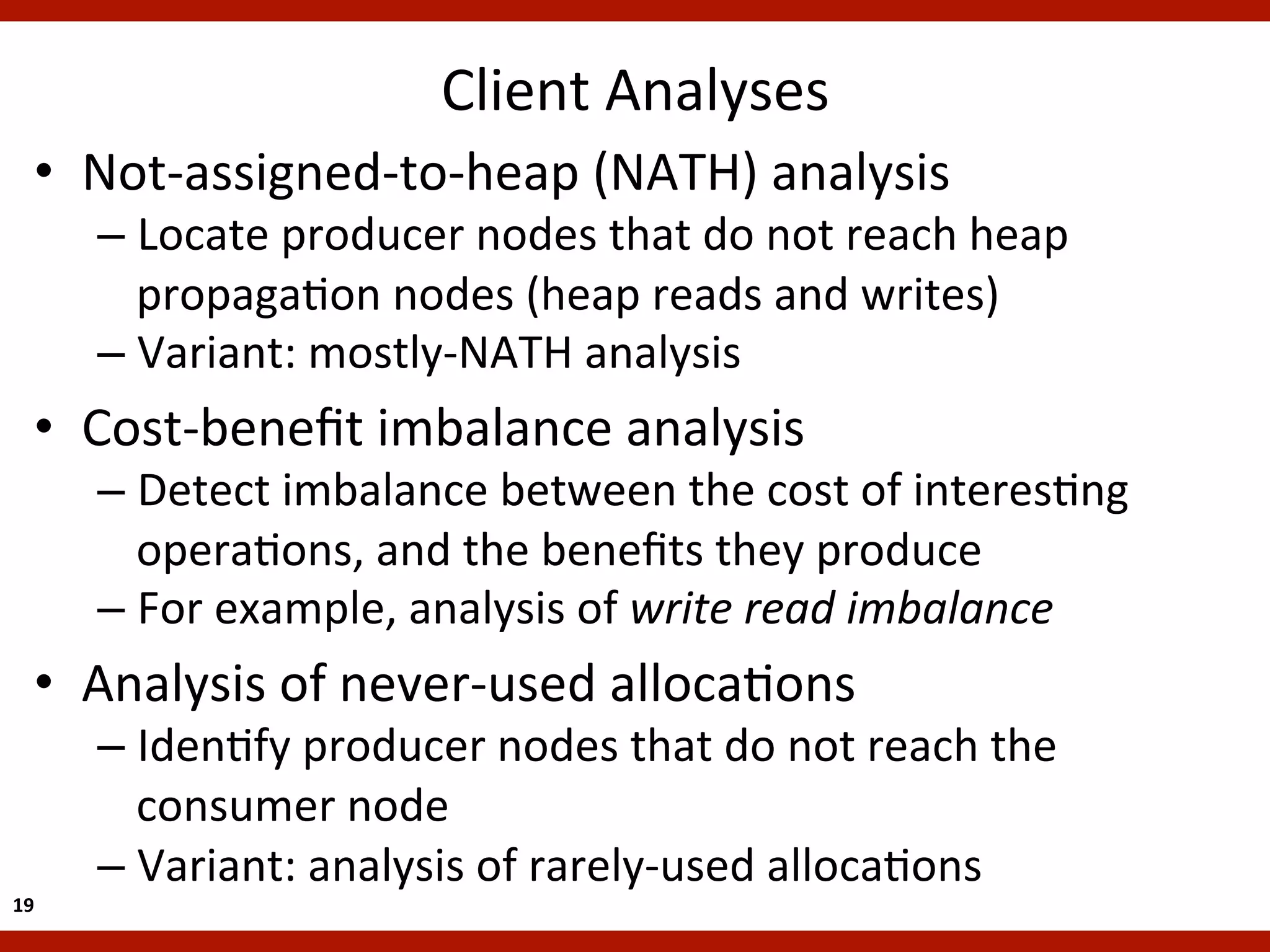 Client	
  Analyses
                                                   	
  
    •  Not-­‐assigned-­‐to-­‐heap	
  (NATH)	
  analysis	
  
         –  Locate	
  producer	
  nodes	
  that	
  do	
  not	
  reach	
  heap	
  
            propagaKon	
  nodes	
  (heap	
  reads	
  and	
  writes)	
  
         –  Variant:	
  mostly-­‐NATH	
  analysis	
  
    •  Cost-­‐beneﬁt	
  imbalance	
  analysis	
  
         –  Detect	
  imbalance	
  between	
  the	
  cost	
  of	
  interesKng	
  
            operaKons,	
  and	
  the	
  beneﬁts	
  they	
  produce	
  
         –  For	
  example,	
  analysis	
  of	
  write	
  read	
  imbalance	
  
    •  Analysis	
  of	
  never-­‐used	
  allocaKons	
  
         –  IdenKfy	
  producer	
  nodes	
  that	
  do	
  not	
  reach	
  the	
  
            consumer	
  node	
  
         –  Variant:	
  analysis	
  of	
  rarely-­‐used	
  allocaKons	
  
19	
  
 